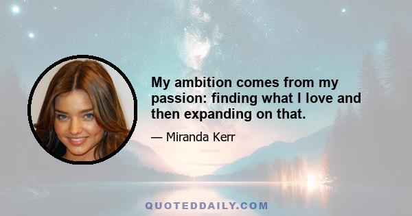 My ambition comes from my passion: finding what I love and then expanding on that.