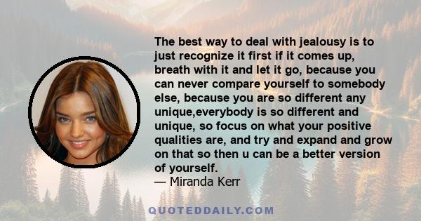 The best way to deal with jealousy is to just recognize it first if it comes up, breath with it and let it go, because you can never compare yourself to somebody else, because you are so different any unique,everybody