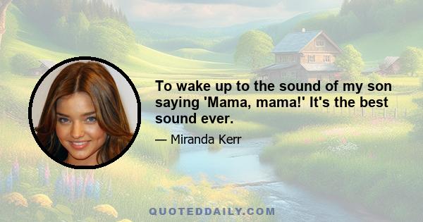 To wake up to the sound of my son saying 'Mama, mama!' It's the best sound ever.