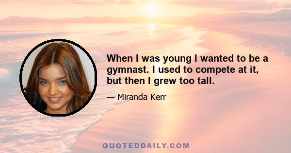 When I was young I wanted to be a gymnast. I used to compete at it, but then I grew too tall.