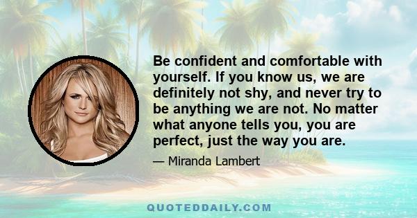 Be confident and comfortable with yourself. If you know us, we are definitely not shy, and never try to be anything we are not. No matter what anyone tells you, you are perfect, just the way you are.