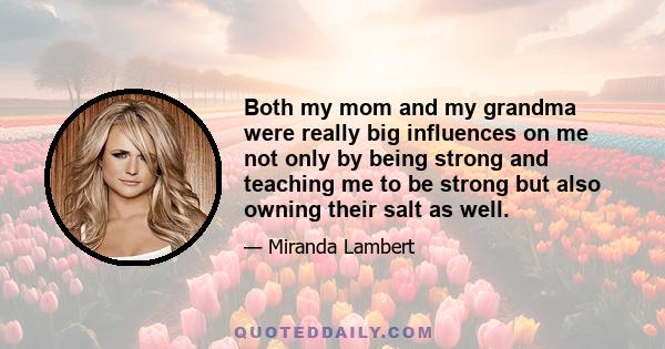 Both my mom and my grandma were really big influences on me not only by being strong and teaching me to be strong but also owning their salt as well.