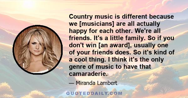 Country music is different because we [musicians] are all actually happy for each other. We're all friends. It's a little family. So if you don't win [an award], usually one of your friends does. So it's kind of a cool