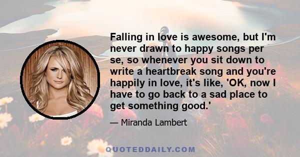 Falling in love is awesome, but I'm never drawn to happy songs per se, so whenever you sit down to write a heartbreak song and you're happily in love, it's like, 'OK, now I have to go back to a sad place to get