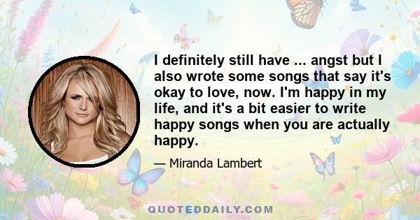 I definitely still have ... angst but I also wrote some songs that say it's okay to love, now. I'm happy in my life, and it's a bit easier to write happy songs when you are actually happy.