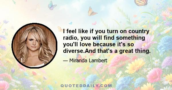 I feel like if you turn on country radio, you will find something you'll love because it's so diverse.And that's a great thing.