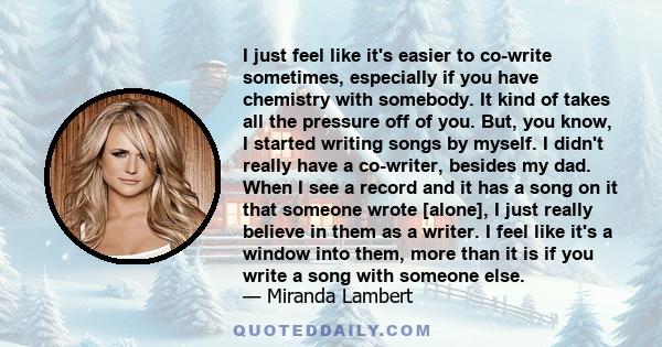 I just feel like it's easier to co-write sometimes, especially if you have chemistry with somebody. It kind of takes all the pressure off of you. But, you know, I started writing songs by myself. I didn't really have a