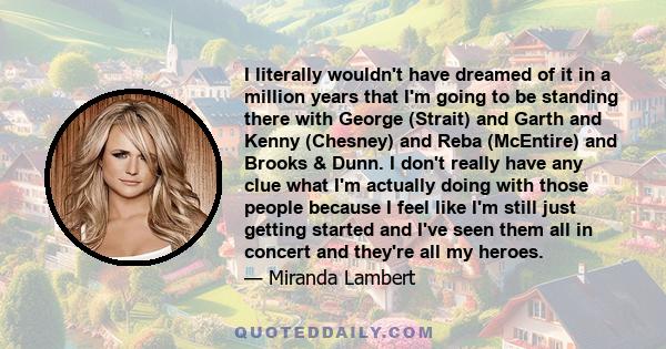 I literally wouldn't have dreamed of it in a million years that I'm going to be standing there with George (Strait) and Garth and Kenny (Chesney) and Reba (McEntire) and Brooks & Dunn. I don't really have any clue what