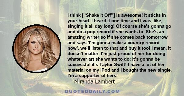 I think [“Shake It Off”] is awesome! It sticks in your head. I heard it one time and I was, like, singing it all day long! Of course she's gonna go and do a pop record if she wants to. She's an amazing writer so if she