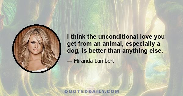 I think the unconditional love you get from an animal, especially a dog, is better than anything else.