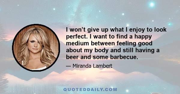 I won’t give up what I enjoy to look perfect. I want to find a happy medium between feeling good about my body and still having a beer and some barbecue.