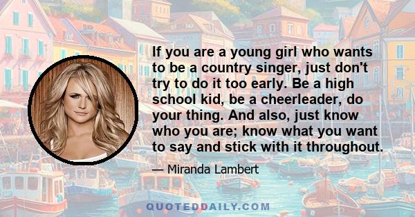 If you are a young girl who wants to be a country singer, just don't try to do it too early. Be a high school kid, be a cheerleader, do your thing. And also, just know who you are; know what you want to say and stick