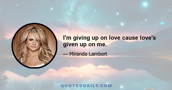 I'm giving up on love cause love's given up on me.