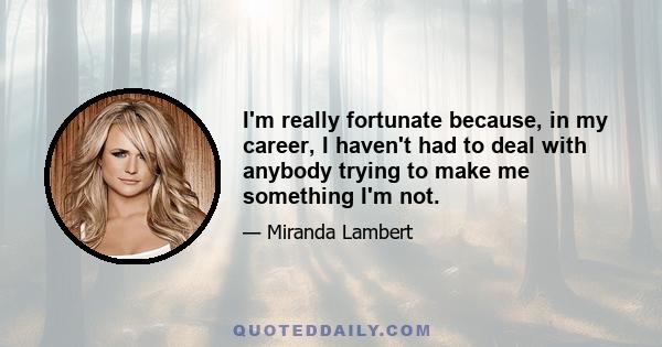 I'm really fortunate because, in my career, I haven't had to deal with anybody trying to make me something I'm not.