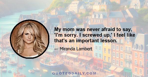 My mom was never afraid to say, 'I'm sorry. I screwed up.' I feel like that's an important lesson.