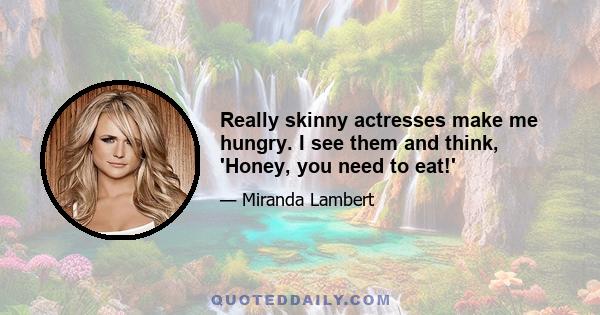 Really skinny actresses make me hungry. I see them and think, 'Honey, you need to eat!'