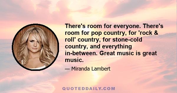 There's room for everyone. There's room for pop country, for 'rock & roll' country, for stone-cold country, and everything in-between. Great music is great music.