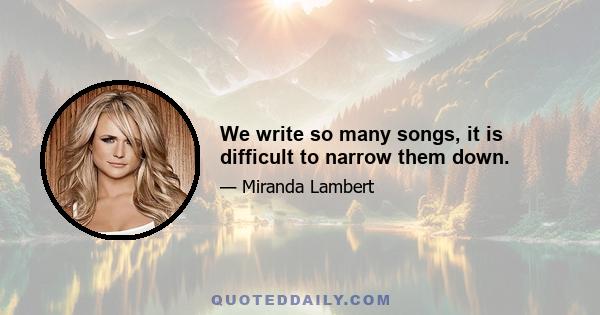 We write so many songs, it is difficult to narrow them down.