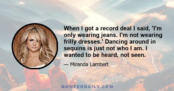 When I got a record deal I said, 'I'm only wearing jeans. I'm not wearing frilly dresses.' Dancing around in sequins is just not who I am. I wanted to be heard, not seen.