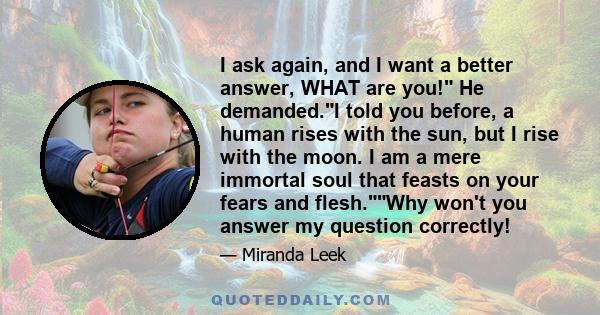 I ask again, and I want a better answer, WHAT are you! He demanded.I told you before, a human rises with the sun, but I rise with the moon. I am a mere immortal soul that feasts on your fears and flesh.Why won't you