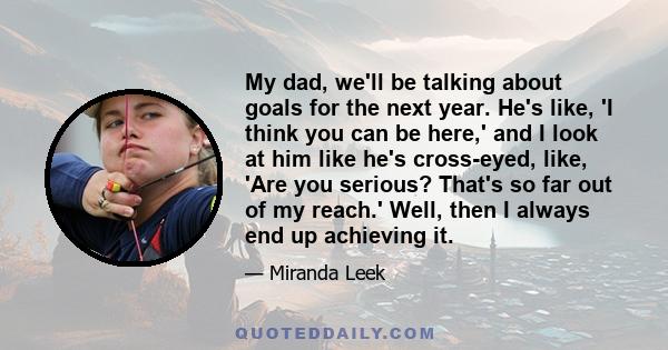My dad, we'll be talking about goals for the next year. He's like, 'I think you can be here,' and I look at him like he's cross-eyed, like, 'Are you serious? That's so far out of my reach.' Well, then I always end up