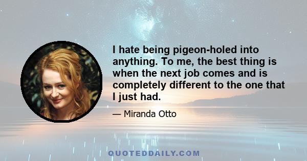 I hate being pigeon-holed into anything. To me, the best thing is when the next job comes and is completely different to the one that I just had.