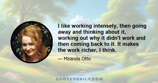 I like working intensely, then going away and thinking about it, working out why it didn't work and then coming back to it. It makes the work richer, I think.