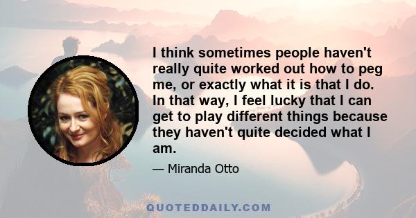 I think sometimes people haven't really quite worked out how to peg me, or exactly what it is that I do. In that way, I feel lucky that I can get to play different things because they haven't quite decided what I am.