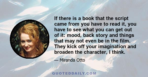 If there is a book that the script came from you have to read it, you have to see what you can get out of it: mood, back story and things that may not even be in the film. They kick off your imagination and broaden the