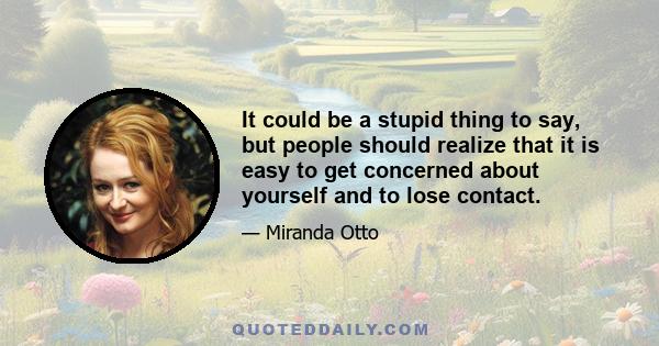 It could be a stupid thing to say, but people should realize that it is easy to get concerned about yourself and to lose contact.