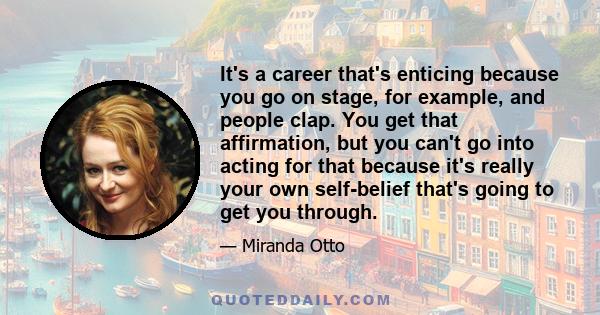 It's a career that's enticing because you go on stage, for example, and people clap. You get that affirmation, but you can't go into acting for that because it's really your own self-belief that's going to get you