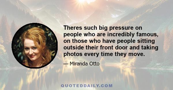 Theres such big pressure on people who are incredibly famous, on those who have people sitting outside their front door and taking photos every time they move.