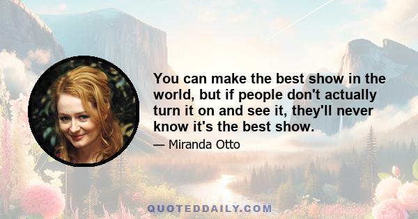 You can make the best show in the world, but if people don't actually turn it on and see it, they'll never know it's the best show.