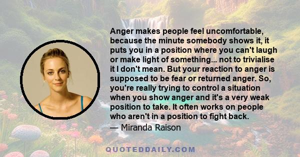 Anger makes people feel uncomfortable, because the minute somebody shows it, it puts you in a position where you can't laugh or make light of something... not to trivialise it I don't mean. But your reaction to anger is 