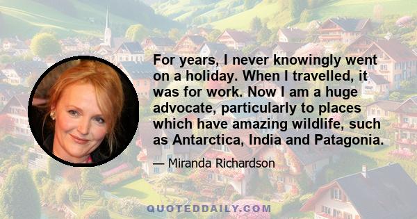 For years, I never knowingly went on a holiday. When I travelled, it was for work. Now I am a huge advocate, particularly to places which have amazing wildlife, such as Antarctica, India and Patagonia.