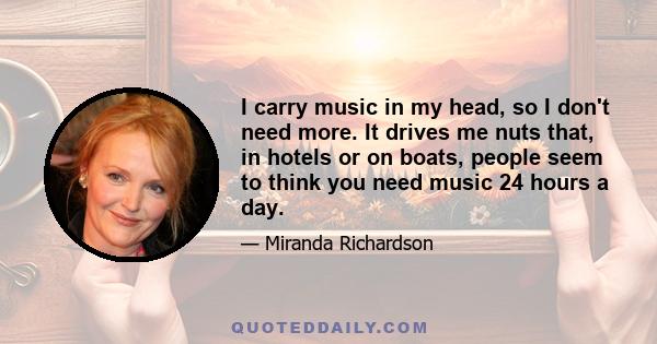 I carry music in my head, so I don't need more. It drives me nuts that, in hotels or on boats, people seem to think you need music 24 hours a day.