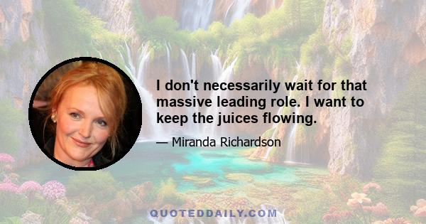 I don't necessarily wait for that massive leading role. I want to keep the juices flowing.