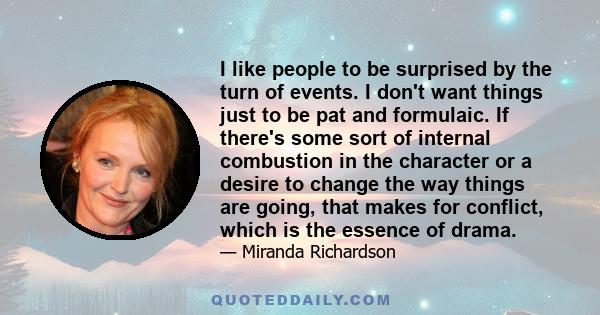 I like people to be surprised by the turn of events. I don't want things just to be pat and formulaic. If there's some sort of internal combustion in the character or a desire to change the way things are going, that