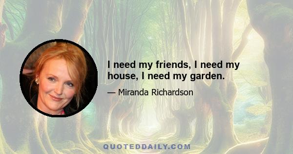 I need my friends, I need my house, I need my garden.