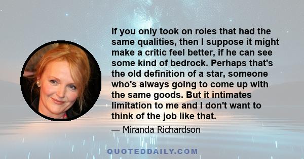 If you only took on roles that had the same qualities, then I suppose it might make a critic feel better, if he can see some kind of bedrock. Perhaps that's the old definition of a star, someone who's always going to