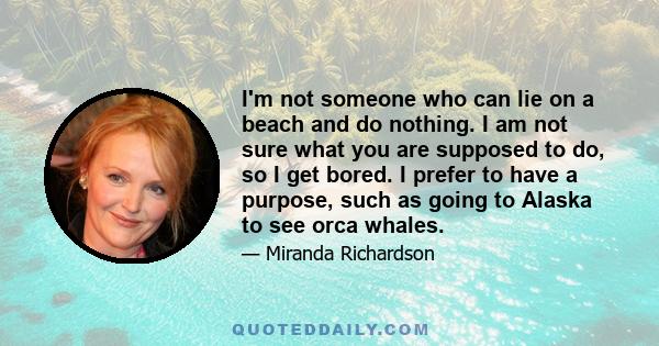 I'm not someone who can lie on a beach and do nothing. I am not sure what you are supposed to do, so I get bored. I prefer to have a purpose, such as going to Alaska to see orca whales.