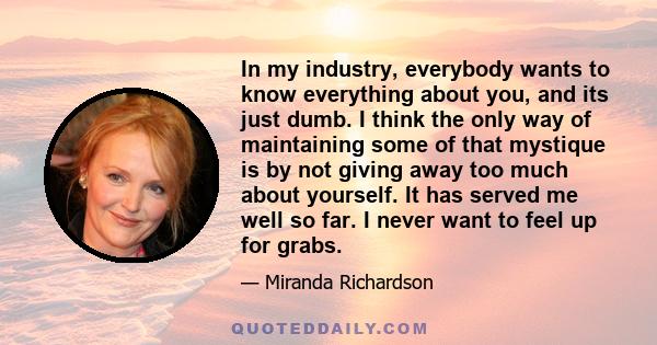 In my industry, everybody wants to know everything about you, and its just dumb. I think the only way of maintaining some of that mystique is by not giving away too much about yourself. It has served me well so far. I