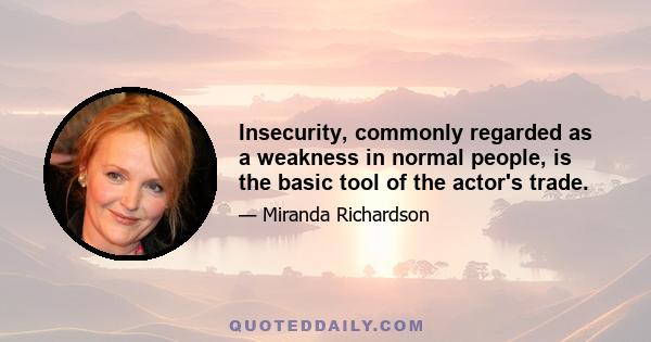 Insecurity, commonly regarded as a weakness in normal people, is the basic tool of the actor's trade.