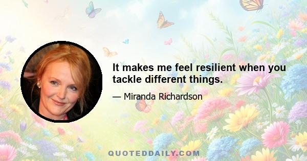 It makes me feel resilient when you tackle different things.