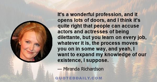 It's a wonderful profession, and it opens lots of doors, and I think it's quite right that people can accuse actors and actresses of being dilettante, but you learn on every job, whatever it is, the process moves you on 