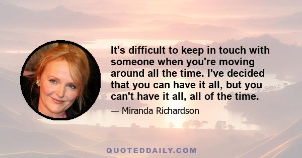 It's difficult to keep in touch with someone when you're moving around all the time. I've decided that you can have it all, but you can't have it all, all of the time.