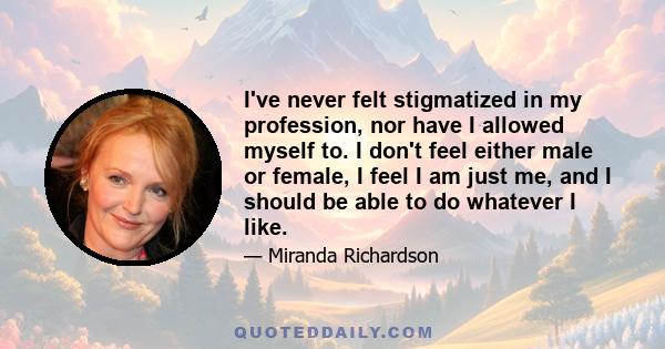 I've never felt stigmatized in my profession, nor have I allowed myself to. I don't feel either male or female, I feel I am just me, and I should be able to do whatever I like.