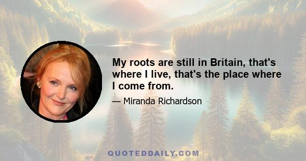 My roots are still in Britain, that's where I live, that's the place where I come from.