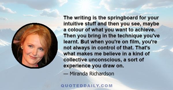 The writing is the springboard for your intuitive stuff and then you see, maybe a colour of what you want to achieve. Then you bring in the technique you've learnt. But when you're on film, you're not always in control