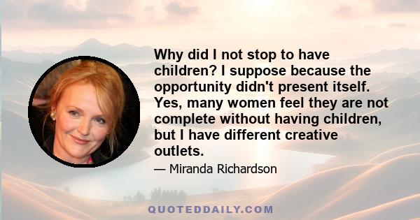 Why did I not stop to have children? I suppose because the opportunity didn't present itself. Yes, many women feel they are not complete without having children, but I have different creative outlets.